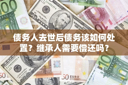 北京债务人去世后债务该如何处置？继承人需要偿还吗？